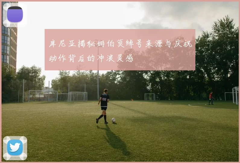 库尼亚揭秘姆伯莫绰号来源与庆祝动作背后的冲浪灵感