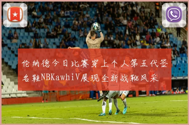 伦纳德今日比赛穿上个人第五代签名鞋NBKawhiV展现全新战靴风采