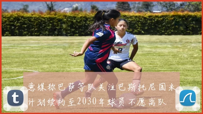 意媒称巴萨等队关注巴斯托尼国米计划续约至2030年球员不愿离队