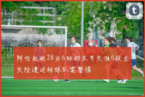 阿伦狂砍28分6助却末节失准6投全失险遭逆转球队需警惕